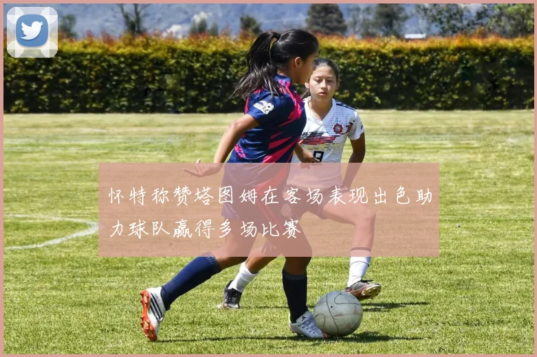 怀特称赞塔图姆在客场表现出色助力球队赢得多场比赛