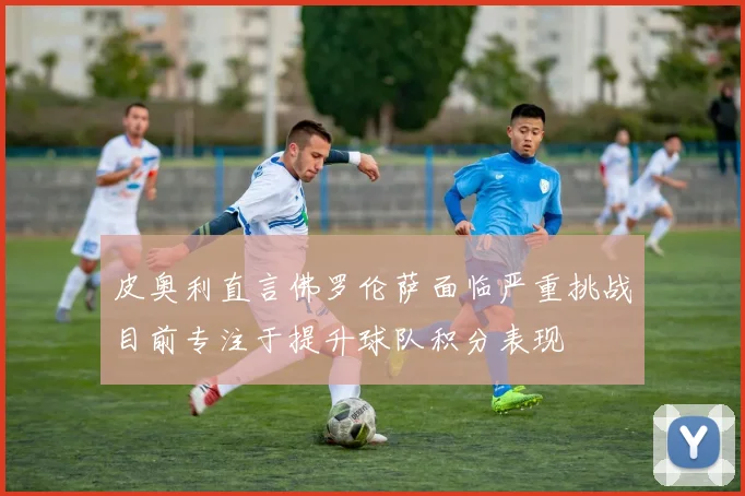 皮奥利直言佛罗伦萨面临严重挑战目前专注于提升球队积分表现