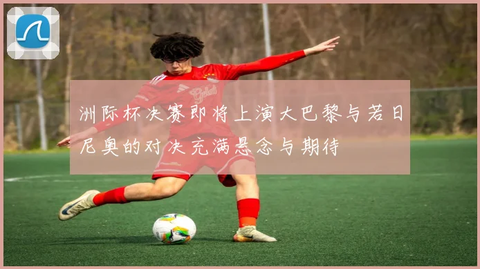 洲际杯决赛即将上演大巴黎与若日尼奥的对决充满悬念与期待