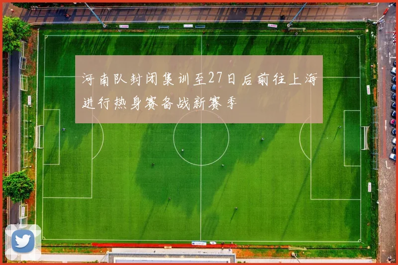 河南队封闭集训至27日后前往上海进行热身赛备战新赛季