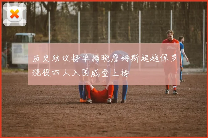历史助攻榜单揭晓詹姆斯超越保罗现役四人入围威登上榜