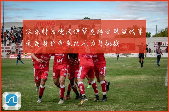 沃尔特马德谈伊萨克转会风波我享受高身价带来的压力与挑战