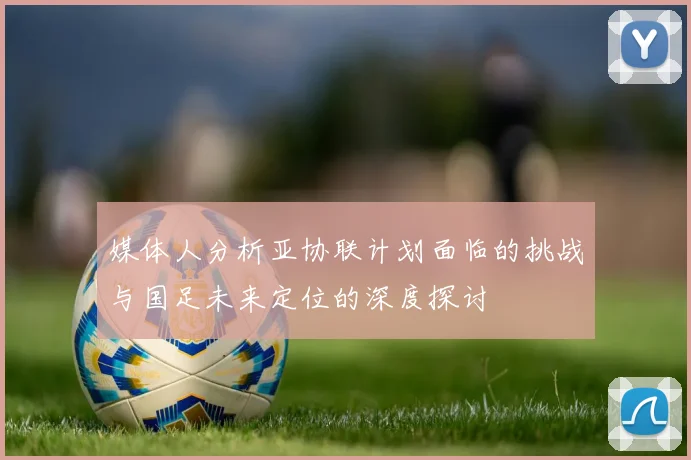媒体人分析亚协联计划面临的挑战与国足未来定位的深度探讨