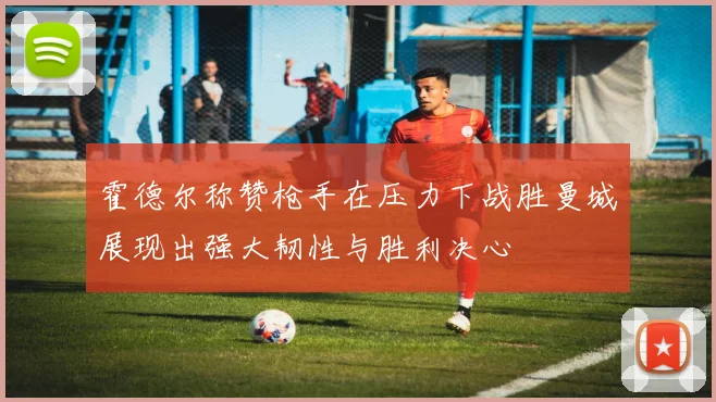 霍德尔称赞枪手在压力下战胜曼城展现出强大韧性与胜利决心
