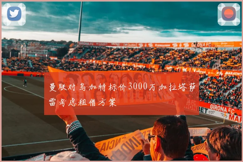 曼联对乌加特标价3000万加拉塔萨雷考虑租借方案