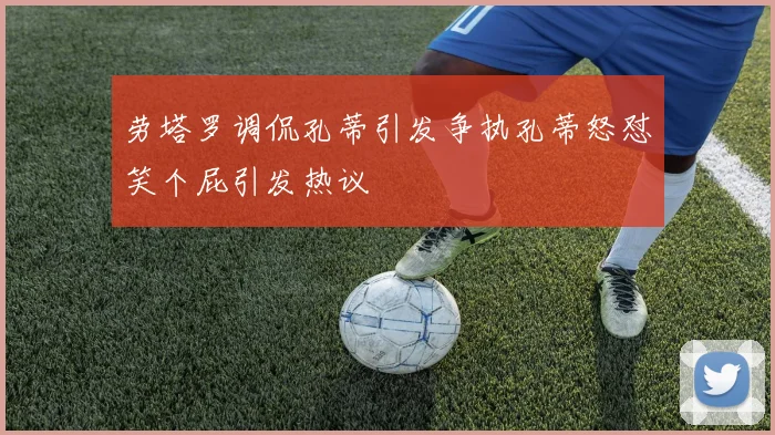 劳塔罗调侃孔蒂引发争执孔蒂怒怼笑个屁引发热议