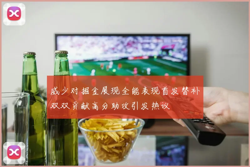 威少对掘金展现全能表现首发替补双双贡献高分助攻引发热议