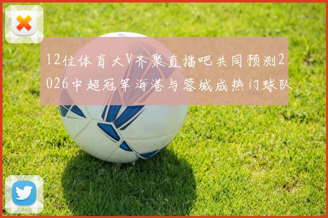 12位体育大V齐聚直播吧共同预测2026中超冠军海港与蓉城成热门球队