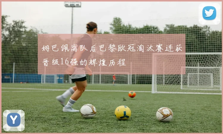 姆巴佩离队后巴黎欧冠淘汰赛连获晋级16强的辉煌历程