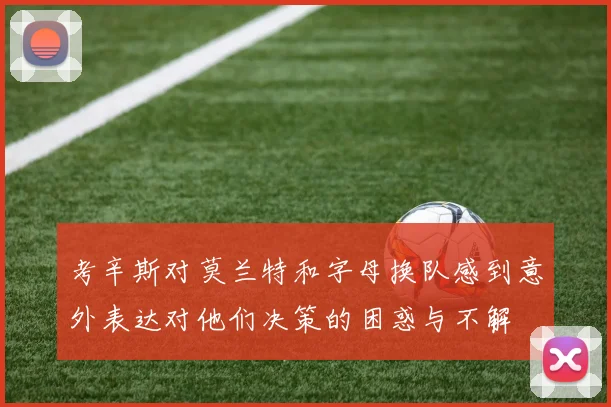 考辛斯对莫兰特和字母换队感到意外表达对他们决策的困惑与不解