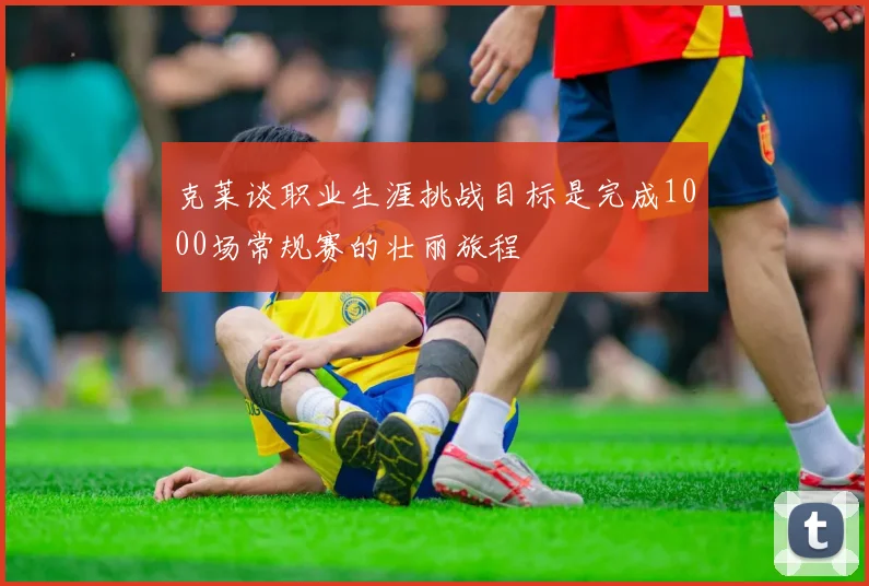 克莱谈职业生涯挑战目标是完成1000场常规赛的壮丽旅程