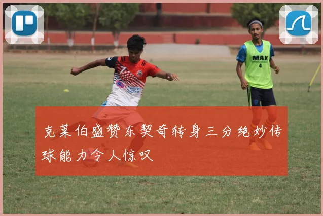 克莱伯盛赞东契奇转身三分绝妙传球能力令人惊叹
