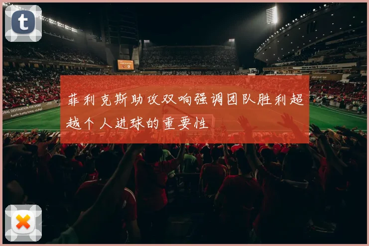 菲利克斯助攻双响强调团队胜利超越个人进球的重要性