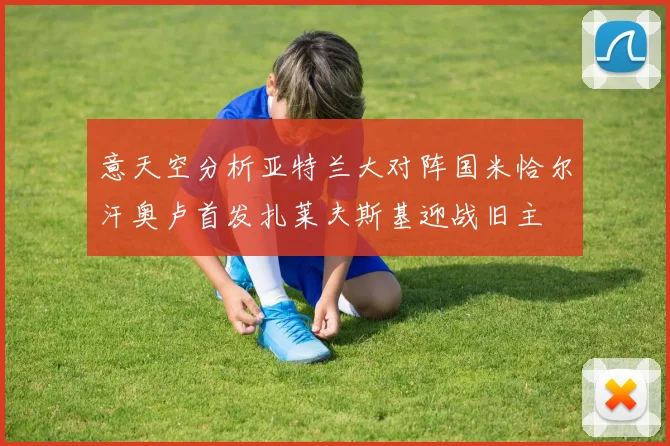 意天空分析亚特兰大对阵国米恰尔汗奥卢首发扎莱夫斯基迎战旧主