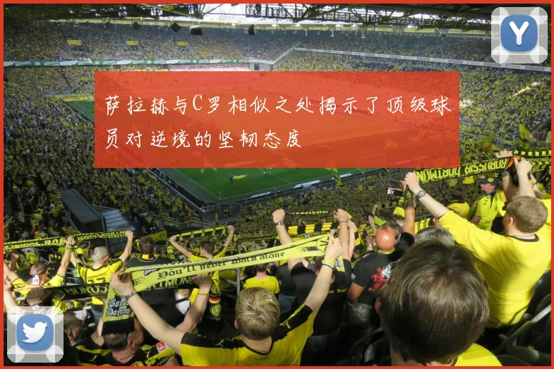 萨拉赫与C罗相似之处揭示了顶级球员对逆境的坚韧态度