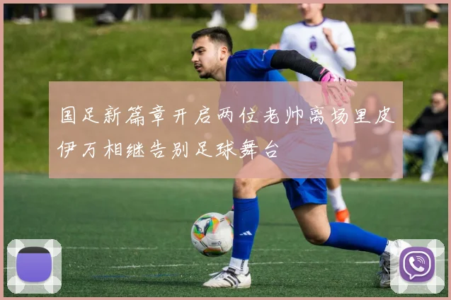 国足新篇章开启两位老帅离场里皮伊万相继告别足球舞台