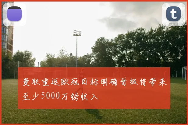 曼联重返欧冠目标明确晋级将带来至少5000万镑收入