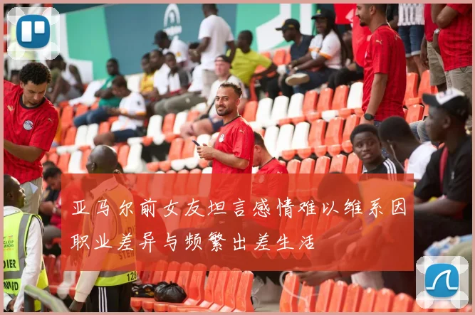 亚马尔前女友坦言感情难以维系因职业差异与频繁出差生活