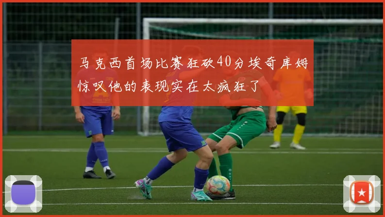 马克西首场比赛狂砍40分埃奇库姆惊叹他的表现实在太疯狂了