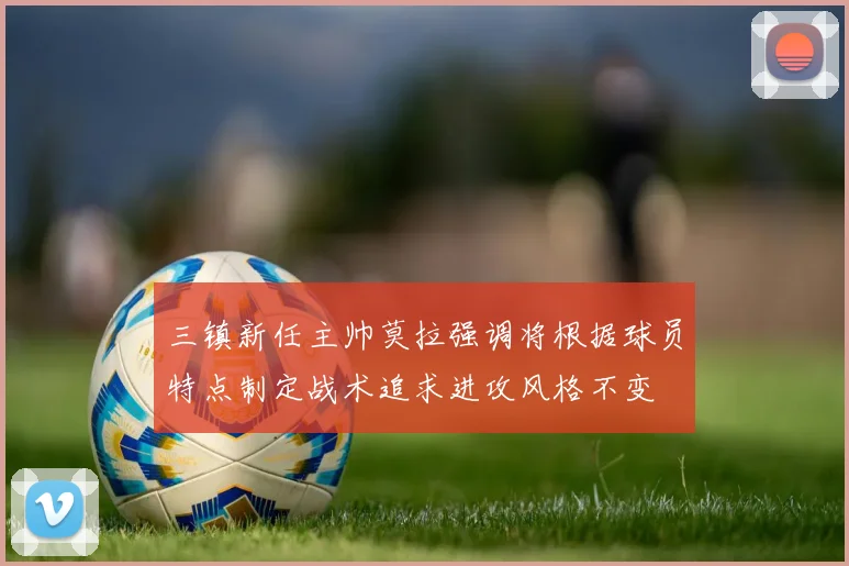 三镇新任主帅莫拉强调将根据球员特点制定战术追求进攻风格不变
