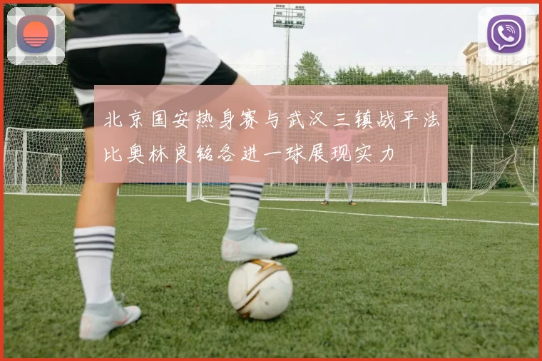 北京国安热身赛与武汉三镇战平法比奥林良铭各进一球展现实力